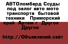 АВТОломбард Ссуды под залог авто-мото транспорта, бытовой техники - Приморский край, Артем г. Другое » Другое   